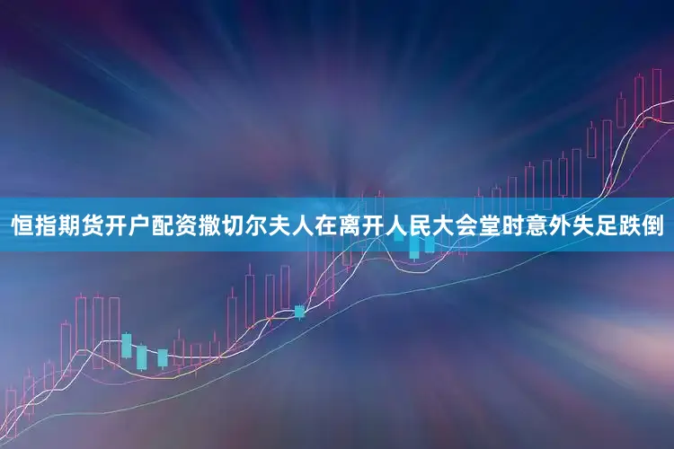 恒指期货开户配资撒切尔夫人在离开人民大会堂时意外失足跌倒
