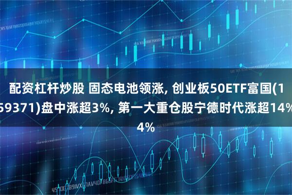 配资杠杆炒股 固态电池领涨, 创业板50ETF富国(159371)盘中涨超3%, 第一大重仓股宁德时代涨超14%