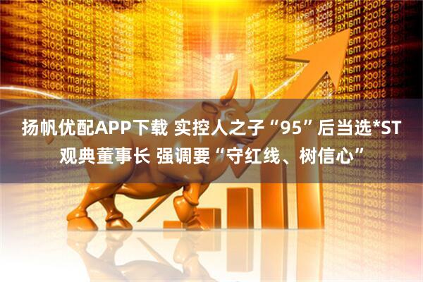 扬帆优配APP下载 实控人之子“95”后当选*ST观典董事长 强调要“守红线、树信心”
