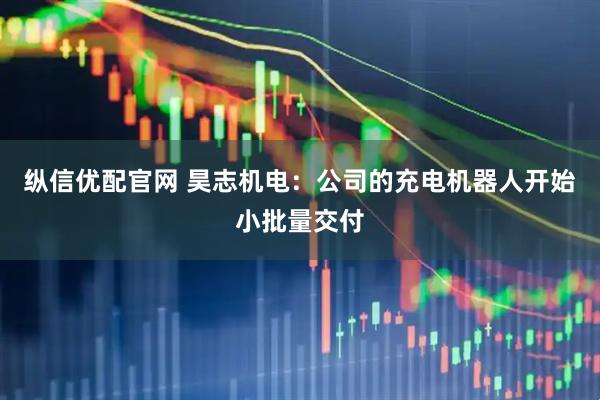 纵信优配官网 昊志机电：公司的充电机器人开始小批量交付