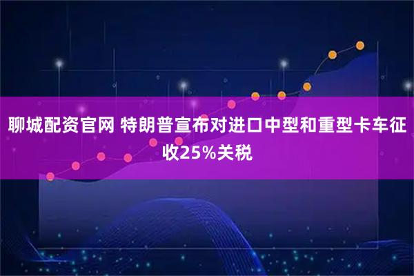 聊城配资官网 特朗普宣布对进口中型和重型卡车征收25%关税
