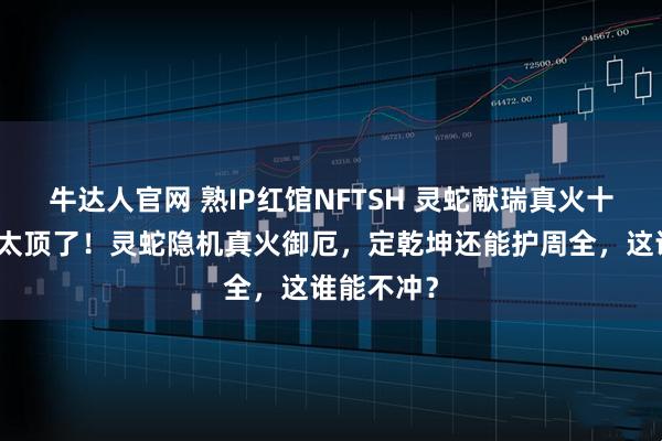 牛达人官网 熟IP红馆NFTSH 灵蛇献瑞真火十全本命灯太顶了！灵蛇隐机真火御厄，定乾坤还能护周全，这谁能不冲？