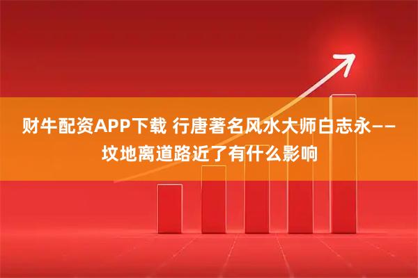 财牛配资APP下载 行唐著名风水大师白志永——坟地离道路近了有什么影响