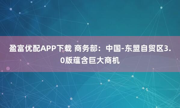 盈富优配APP下载 商务部：中国-东盟自贸区3.0版蕴含巨大商机