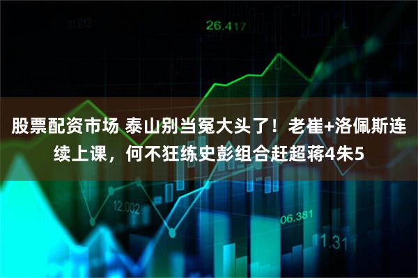 股票配资市场 泰山别当冤大头了!老崔+洛佩斯连续上课,何不狂练史彭组合赶超蒋4朱5