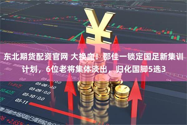 东北期货配资官网 大换血!邵佳一锁定国足新集训计划,6位老将集体淡出,归化国脚5选3