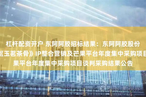 杠杆配资开户 东阿阿胶招标结果：东阿阿胶股份有限公司东阿阿胶《玉茗茶骨》IP整合营销及芒果平台年度集中采购项目谈判采购结果公告