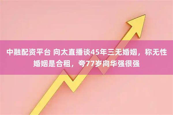 中融配资平台 向太直播谈45年三无婚姻，称无性婚姻是合租，夸77岁向华强很强