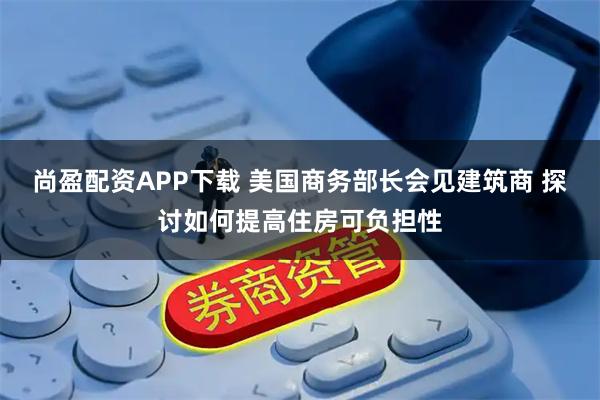 尚盈配资APP下载 美国商务部长会见建筑商 探讨如何提高住房可负担性