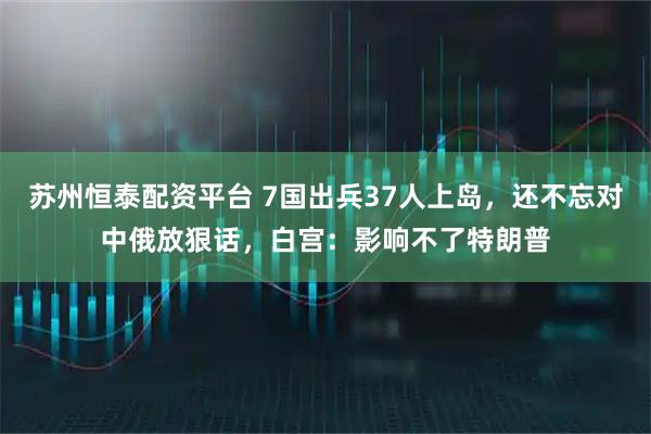 苏州恒泰配资平台 7国出兵37人上岛，还不忘对中俄放狠话，白宫：影响不了特朗普