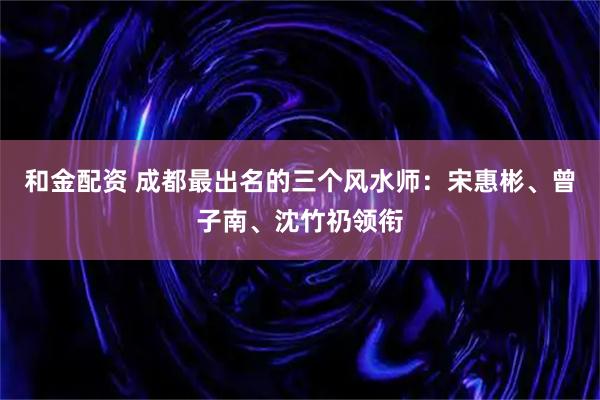 和金配资 成都最出名的三个风水师：宋惠彬、曾子南、沈竹礽领衔