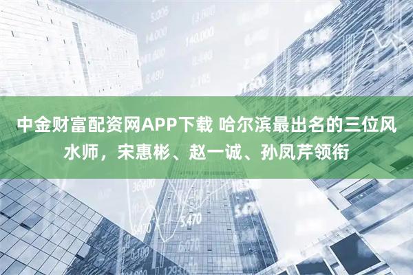 中金财富配资网APP下载 哈尔滨最出名的三位风水师，宋惠彬、赵一诚、孙凤芹领衔