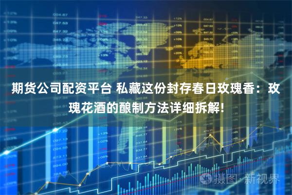 期货公司配资平台 私藏这份封存春日玫瑰香:玫瑰花酒的酿制方法详细拆解!