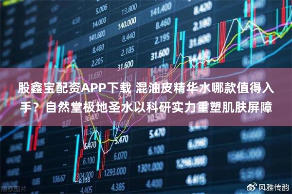 股鑫宝配资APP下载 混油皮精华水哪款值得入手？自然堂极地圣水以科研实力重塑肌肤屏障
