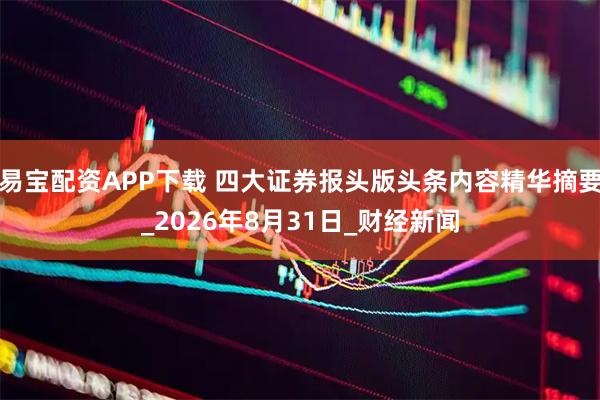 易宝配资APP下载 四大证券报头版头条内容精华摘要_2026年8月31日_财经新闻