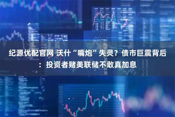 纪源优配官网 沃什“嘴炮”失灵？债市巨震背后：投资者赌美联储不敢真加息